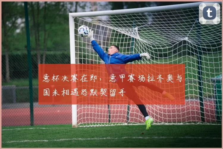 意杯决赛在即,意甲赛场拉齐奥与国米相遇恐默契留手