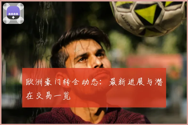 欧洲豪门转会动态:最新进展与潜在交易一览