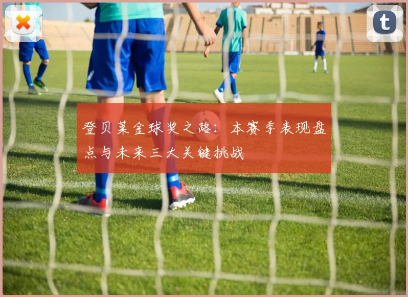 登贝莱金球奖之路：本赛季表现盘点与未来三大关键挑战
