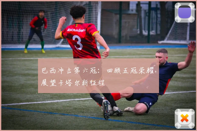 巴西冲击第六冠：回顾五冠荣耀，展望卡塔尔新征程