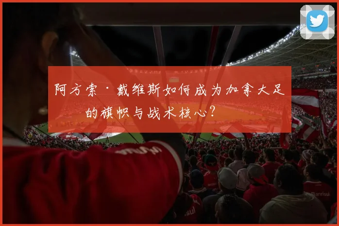 阿方索·戴维斯如何成为加拿大足球的旗帜与战术核心？