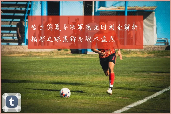 哈兰德夏季联赛高光时刻全解析:精彩进球集锦与战术盘点