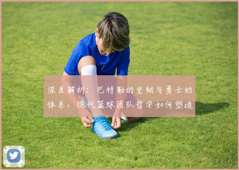 深度解析：巴特勒的坚韧与勇士的体系，现代篮球团队哲学如何塑造赢球文化
