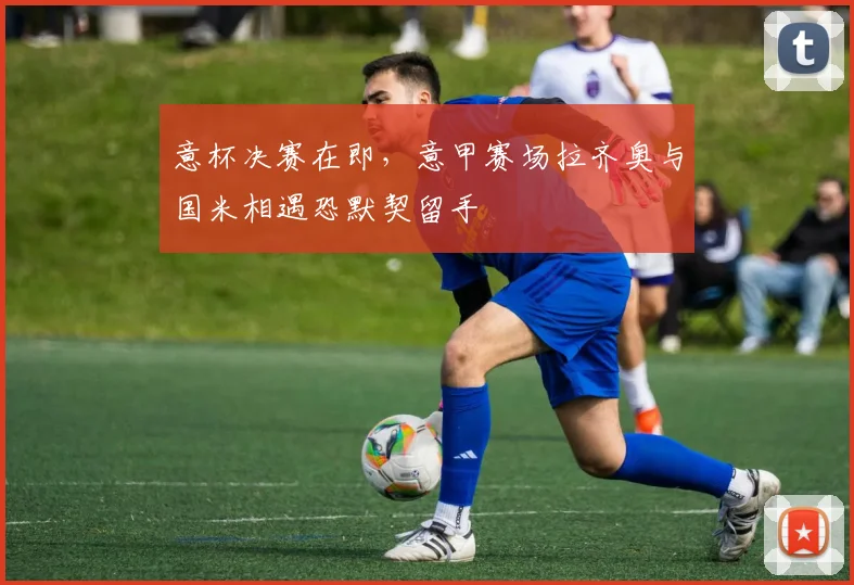 意杯决赛在即，意甲赛场拉齐奥与国米相遇恐默契留手