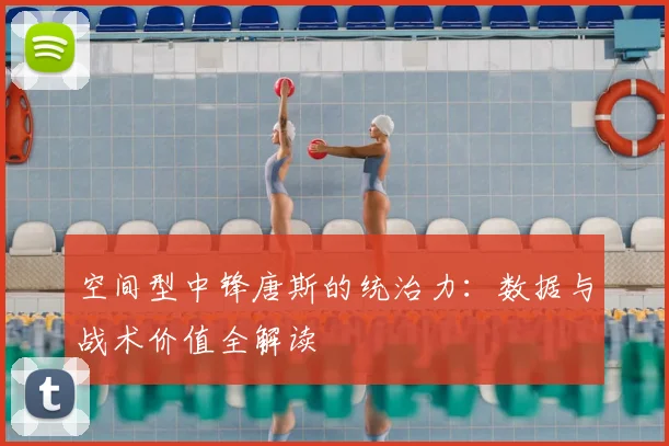 空间型中锋唐斯的统治力:数据与战术价值全解读