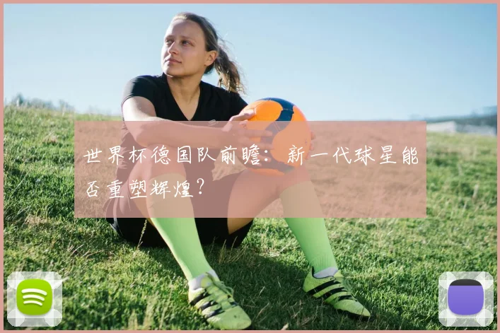 世界杯德国队前瞻：新一代球星能否重塑辉煌？