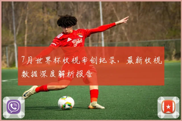 7月世界杯收视率创纪录,最新收视数据深度解析报告