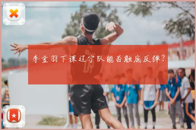 李金羽下课辽宁队能否触底反弹?