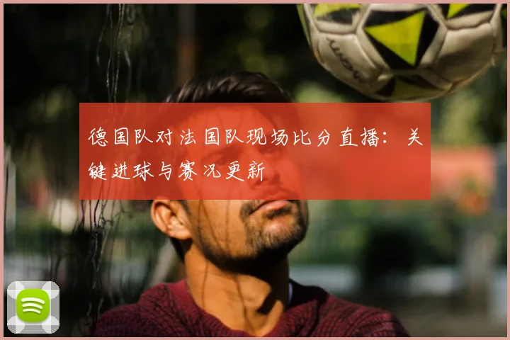 德国队对法国队现场比分直播:关键进球与赛况更新